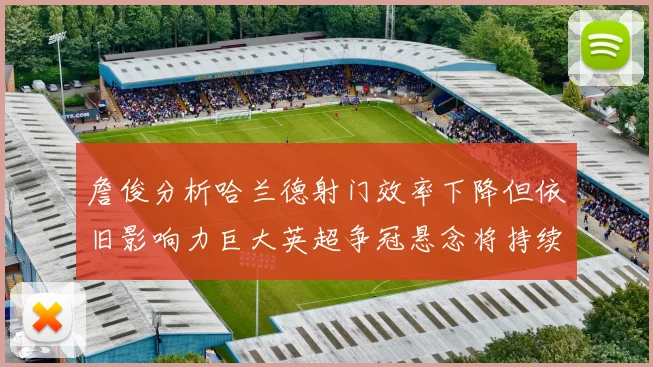 詹俊分析哈兰德射门效率下降但依旧影响力巨大英超争冠悬念将持续至五月