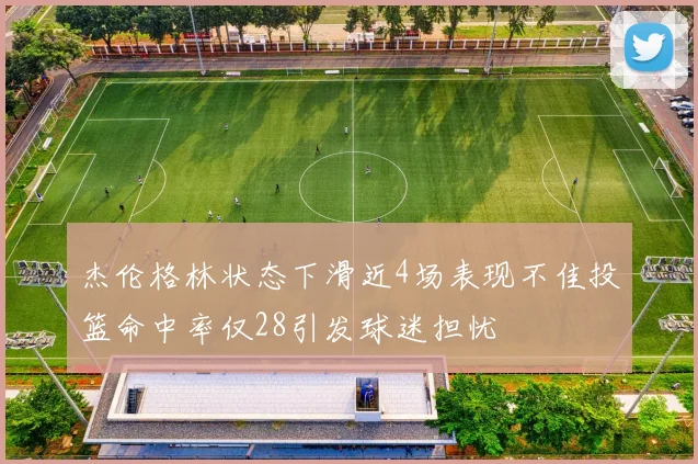 杰伦格林状态下滑近4场表现不佳投篮命中率仅28引发球迷担忧