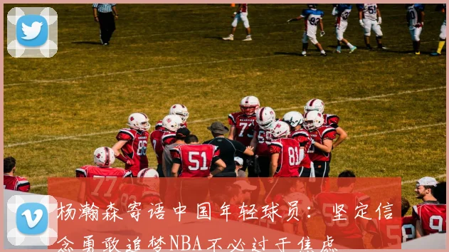 杨瀚森寄语中国年轻球员：坚定信念勇敢追梦NBA不必过于焦虑