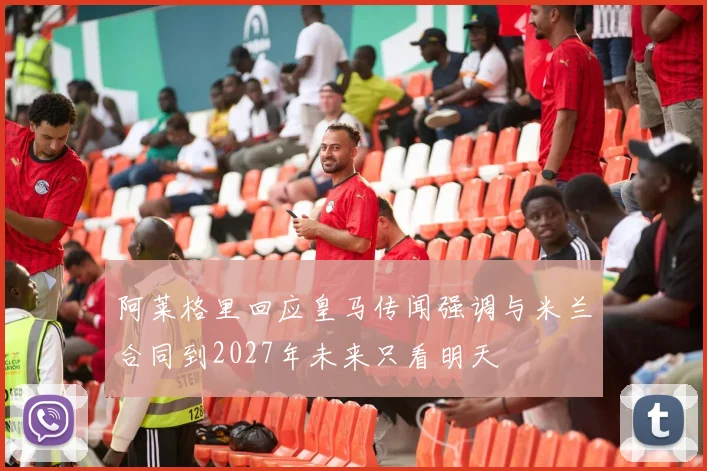 阿莱格里回应皇马传闻强调与米兰合同到2027年未来只看明天
