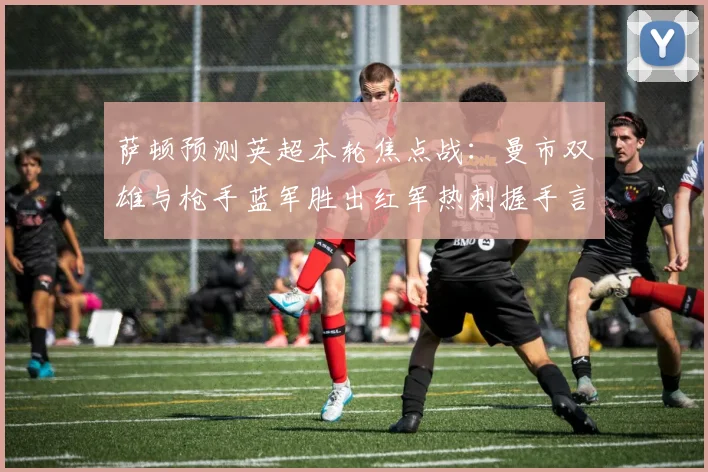 萨顿预测英超本轮焦点战：曼市双雄与枪手蓝军胜出红军热刺握手言和