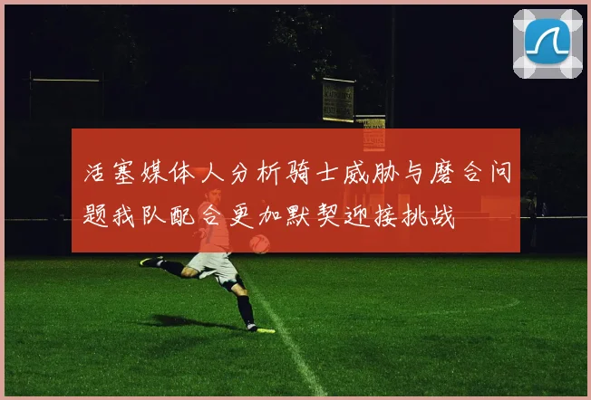 活塞媒体人分析骑士威胁与磨合问题我队配合更加默契迎接挑战