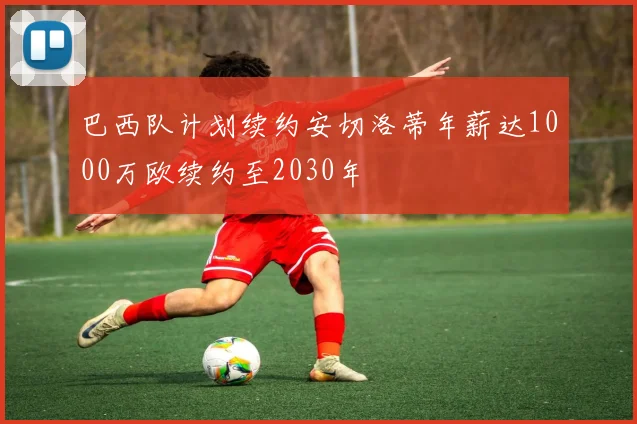 巴西队计划续约安切洛蒂年薪达1000万欧续约至2030年