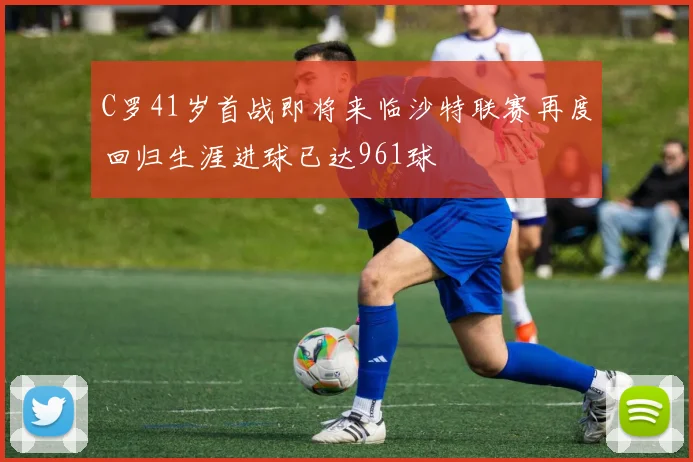 C罗41岁首战即将来临沙特联赛再度回归生涯进球已达961球