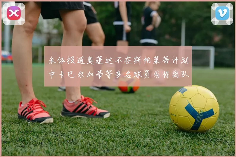 米体报道奥蓬达不在斯帕莱蒂计划中卡巴尔加蒂等多名球员或将离队