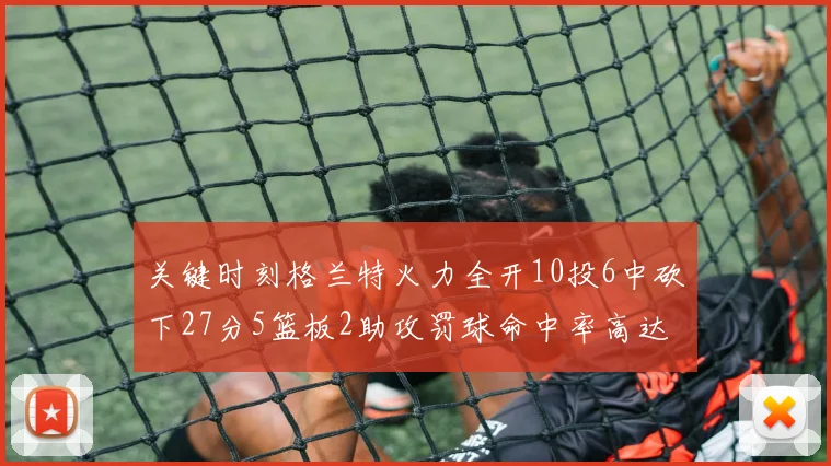 关键时刻格兰特火力全开10投6中砍下27分5篮板2助攻罚球命中率高达857