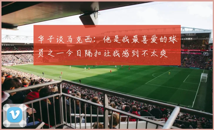 华子谈马克西：他是我最喜爱的球员之一今日隔扣让我感到不太爽