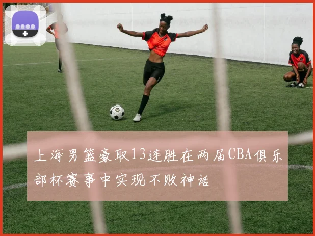 上海男篮豪取13连胜在两届CBA俱乐部杯赛事中实现不败神话