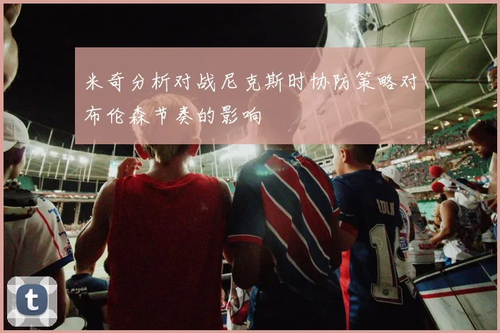 米奇分析对战尼克斯时协防策略对布伦森节奏的影响