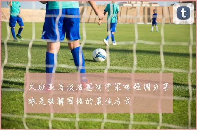 文班亚马谈活塞防守策略强调分享球是破解围堵的最佳方式