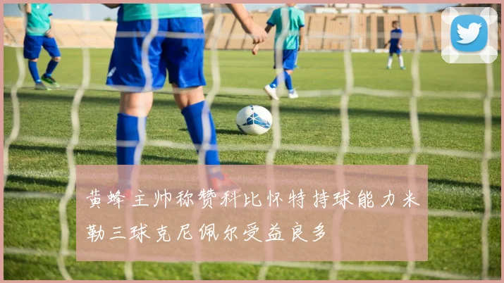 黄蜂主帅称赞科比怀特持球能力米勒三球克尼佩尔受益良多