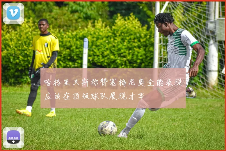 哈格里夫斯称赞塞梅尼奥全能表现应该在顶级球队展现才华