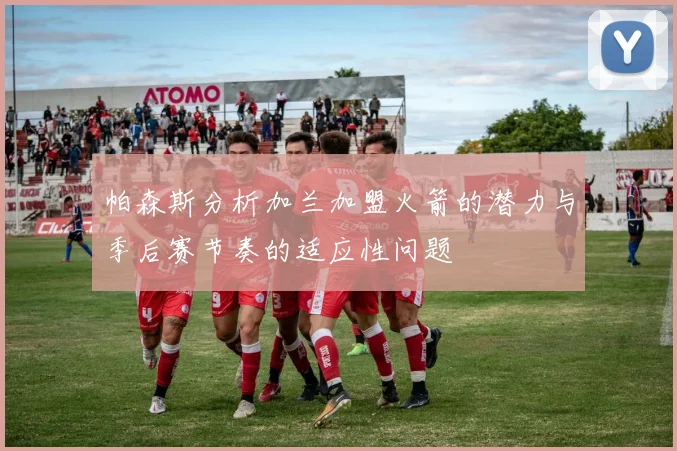帕森斯分析加兰加盟火箭的潜力与季后赛节奏的适应性问题