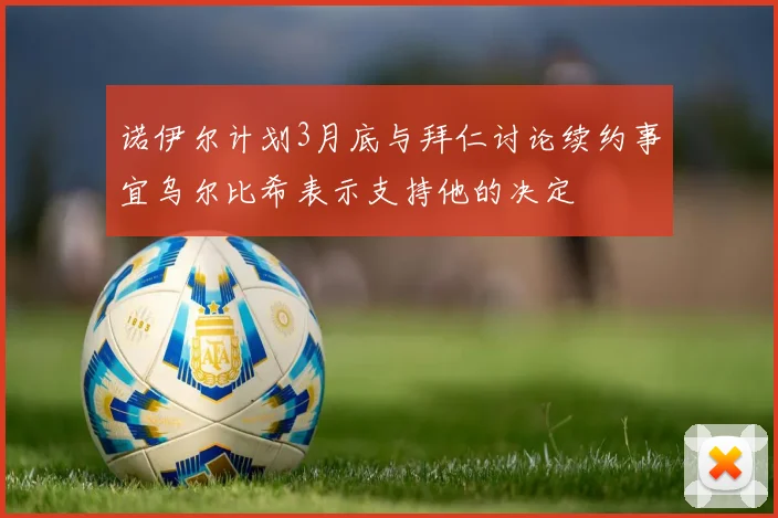 诺伊尔计划3月底与拜仁讨论续约事宜乌尔比希表示支持他的决定