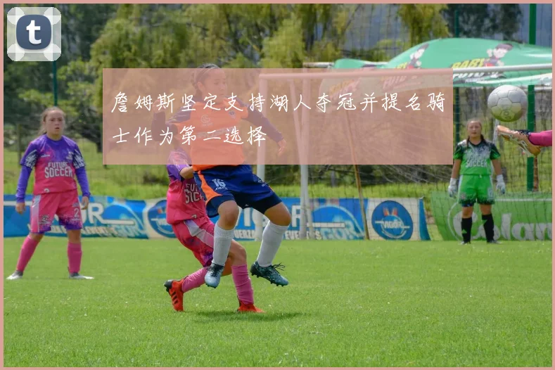 詹姆斯坚定支持湖人夺冠并提名骑士作为第二选择